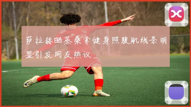 萨拉赫晒蒸桑拿健身照腹肌线条明显引发网友热议