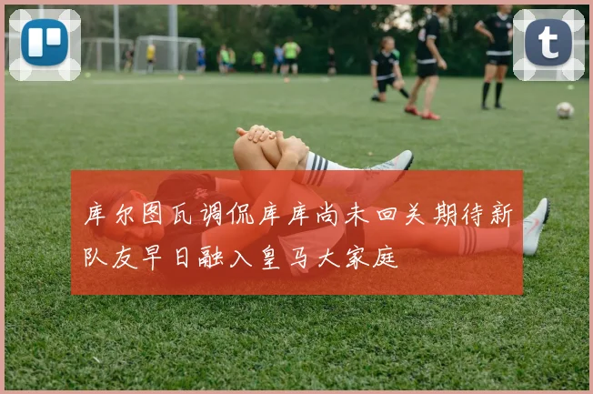 库尔图瓦调侃库库尚未回关期待新队友早日融入皇马大家庭