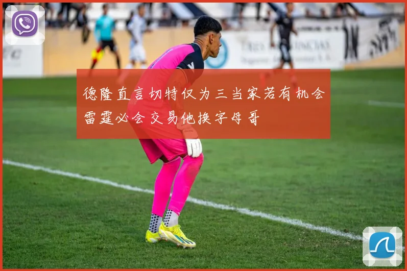 德隆直言切特仅为三当家若有机会雷霆必会交易他换字母哥