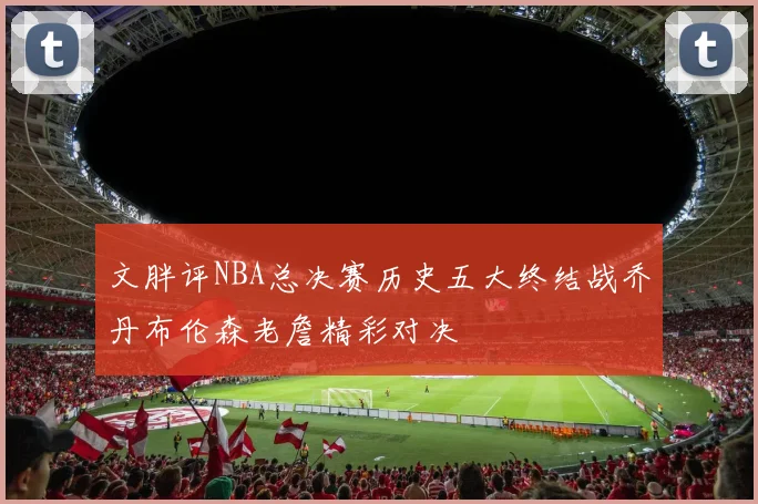 文胖评NBA总决赛历史五大终结战乔丹布伦森老詹精彩对决