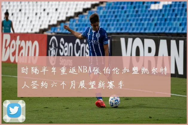 时隔半年重返NBA张伯伦加盟凯尔特人签约六个月展望新赛季