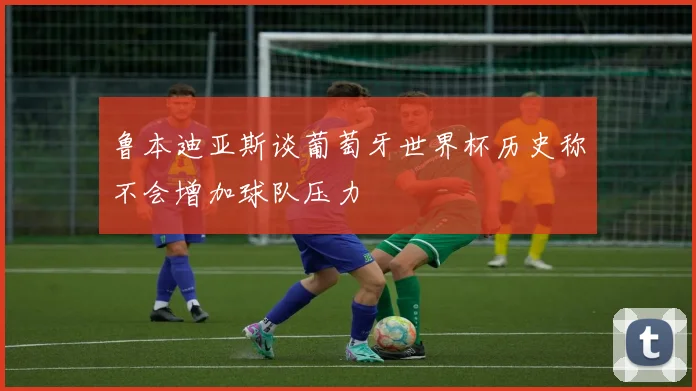 鲁本迪亚斯谈葡萄牙世界杯历史称不会增加球队压力