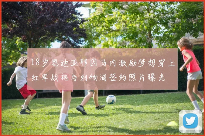 18岁恩迪亚耶因马内激励梦想穿上红军战袍与利物浦签约照片曝光