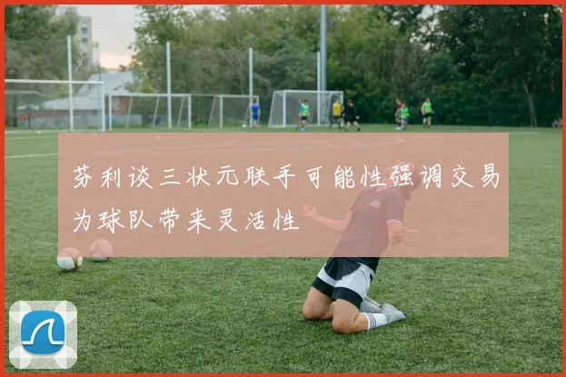 芬利谈三状元联手可能性强调交易为球队带来灵活性