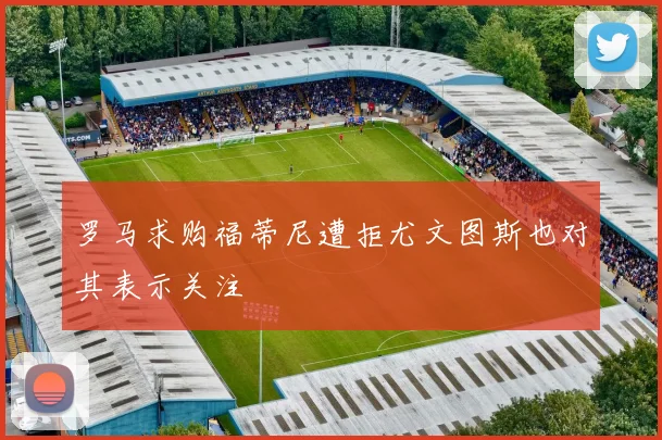 罗马求购福蒂尼遭拒尤文图斯也对其表示关注