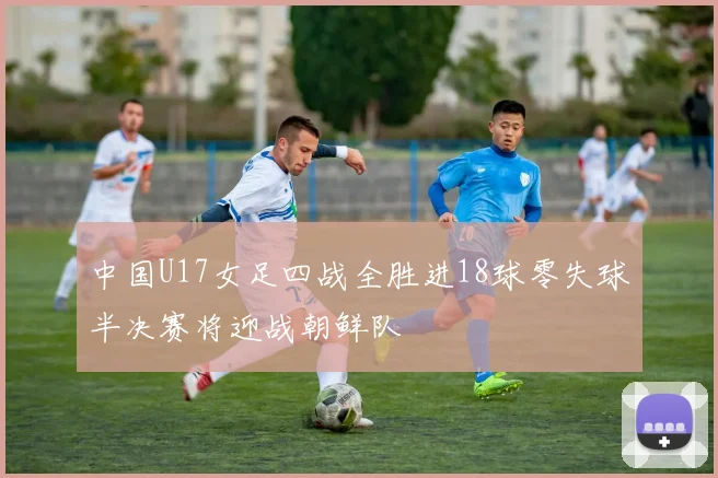 中国U17女足四战全胜进18球零失球半决赛将迎战朝鲜队