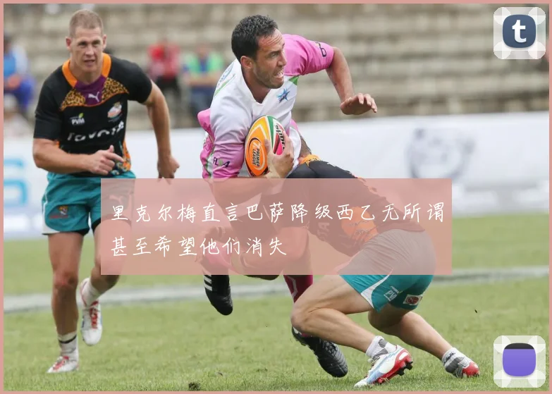 里克尔梅直言巴萨降级西乙无所谓甚至希望他们消失