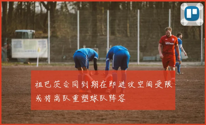 祖巴茨合同到期在即进攻空间受限或将离队重塑球队阵容