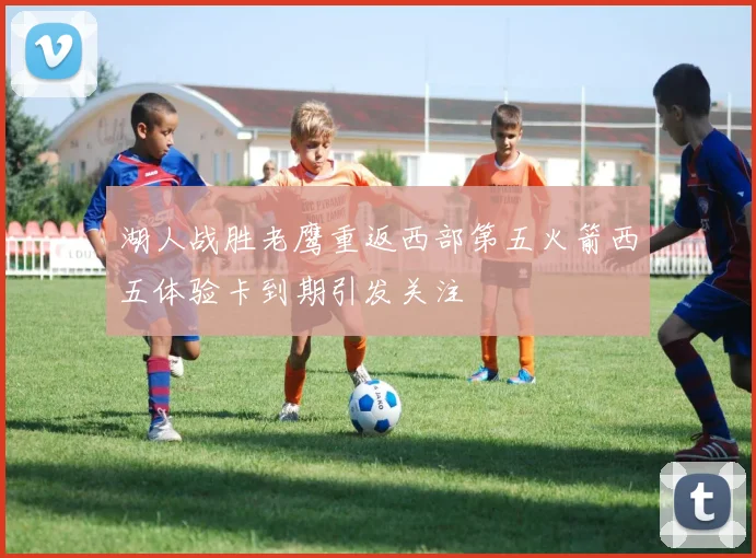 湖人战胜老鹰重返西部第五火箭西五体验卡到期引发关注