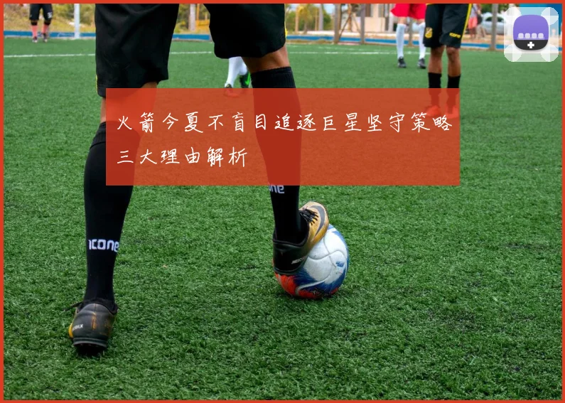 火箭今夏不盲目追逐巨星坚守策略三大理由解析