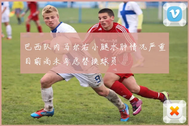 巴西队内马尔右小腿水肿情况严重目前尚未考虑替换球员