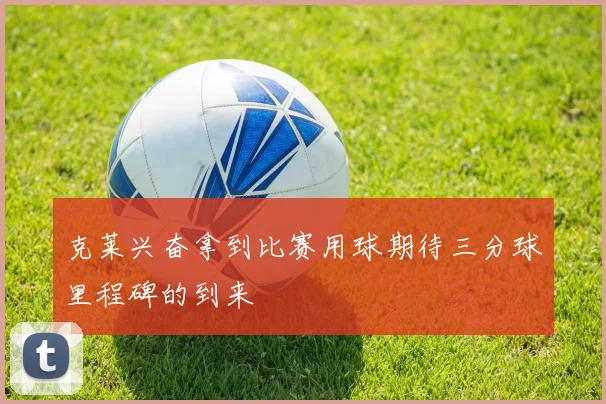 克莱兴奋拿到比赛用球期待三分球里程碑的到来